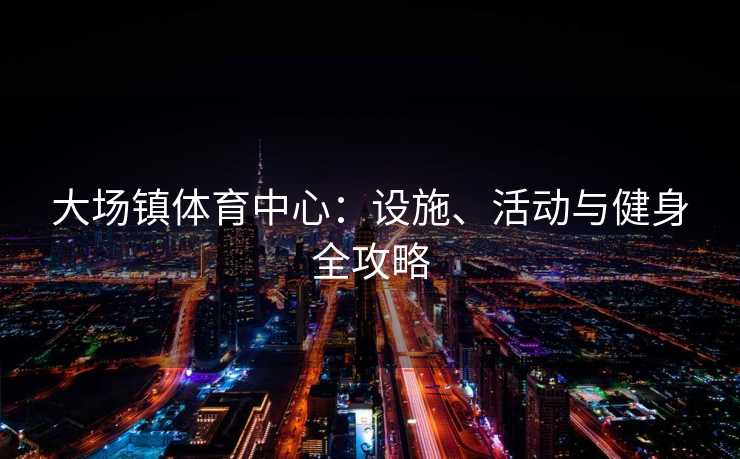 大场镇体育中心：设施、活动与健身全攻略