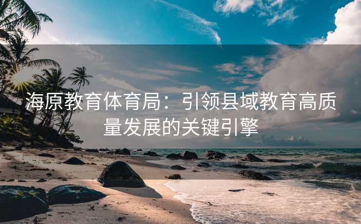 海原教育体育局：引领县域教育高质量发展的关键引擎