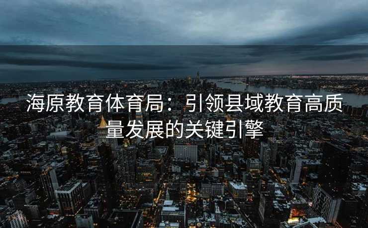 海原教育体育局：引领县域教育高质量发展的关键引擎