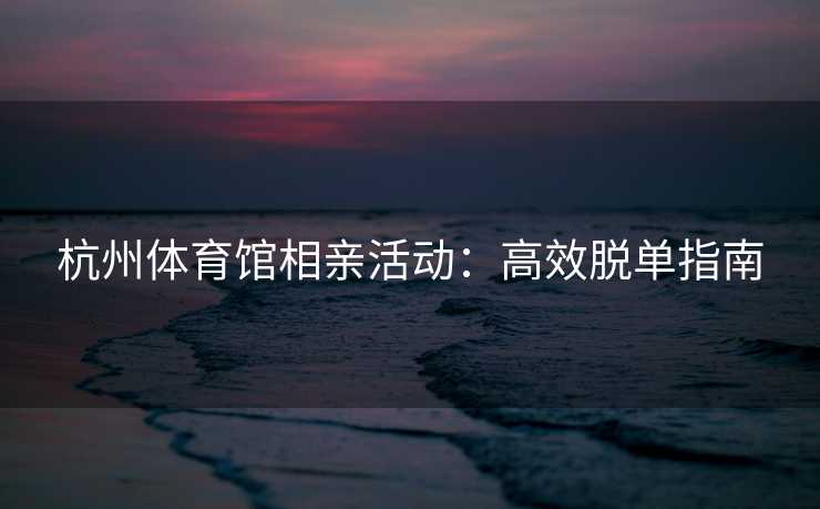 杭州体育馆相亲活动：高效脱单指南
