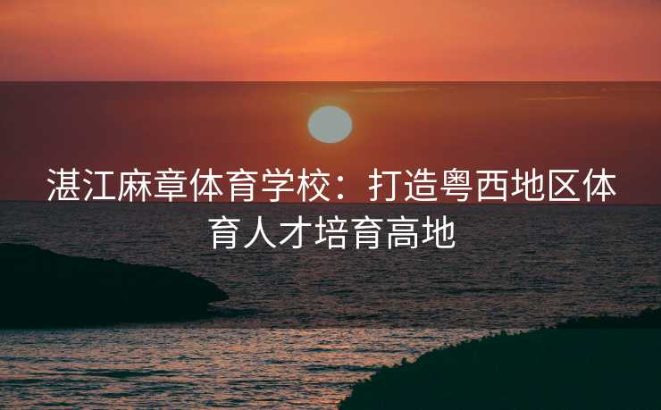 湛江麻章体育学校：打造粤西地区体育人才培育高地