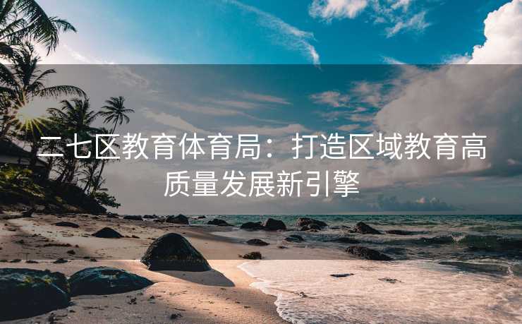 二七区教育体育局：打造区域教育高质量发展新引擎
