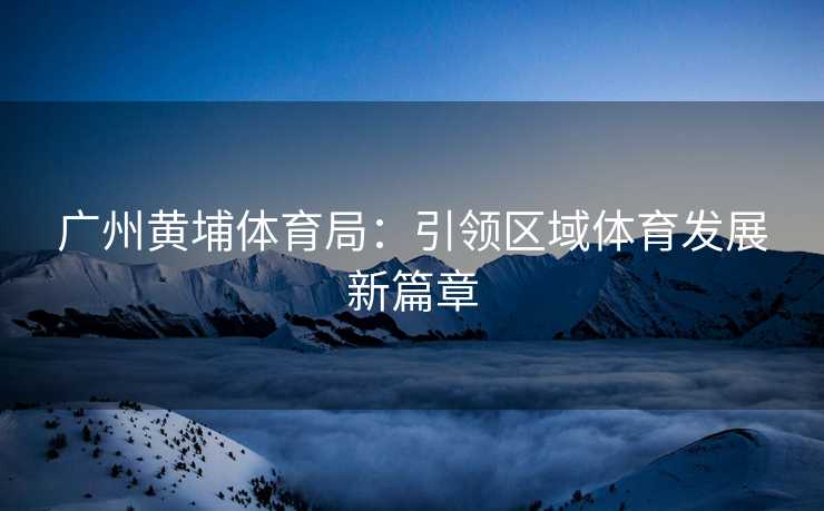广州黄埔体育局：引领区域体育发展新篇章