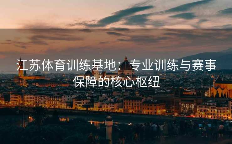 江苏体育训练基地：专业训练与赛事保障的核心枢纽
