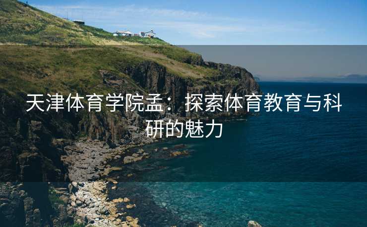 天津体育学院孟：探索体育教育与科研的魅力