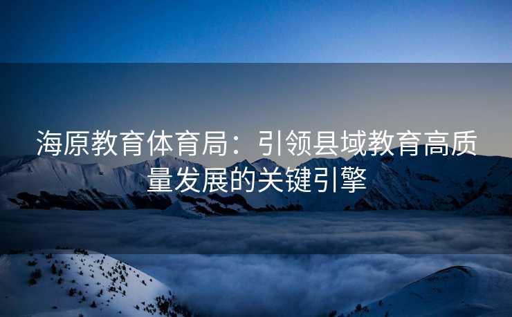 海原教育体育局：引领县域教育高质量发展的关键引擎