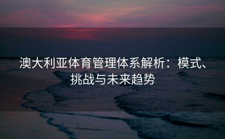 澳大利亚体育管理体系解析：模式、挑战与未来趋势