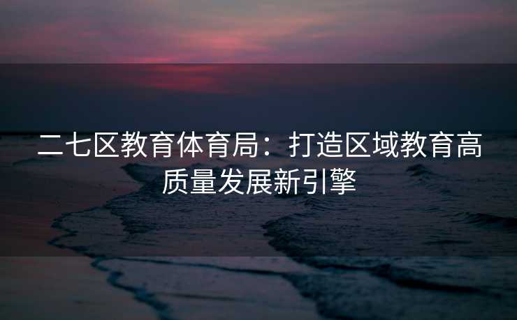 二七区教育体育局：打造区域教育高质量发展新引擎