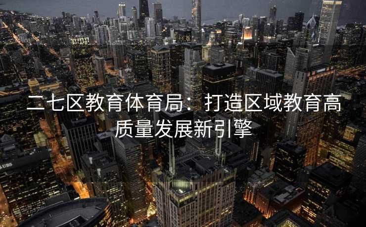 二七区教育体育局：打造区域教育高质量发展新引擎