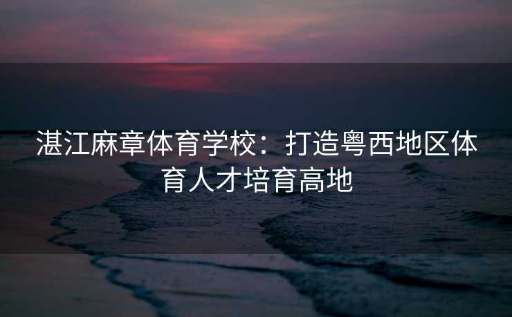 湛江麻章体育学校：打造粤西地区体育人才培育高地