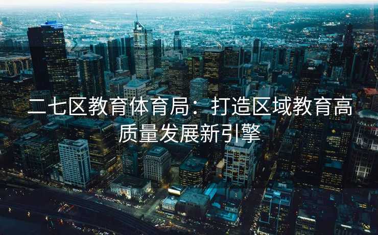 二七区教育体育局：打造区域教育高质量发展新引擎