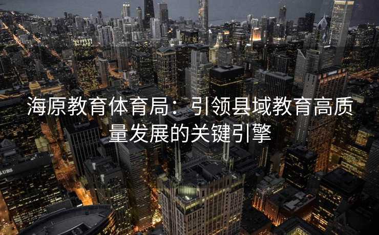 海原教育体育局：引领县域教育高质量发展的关键引擎