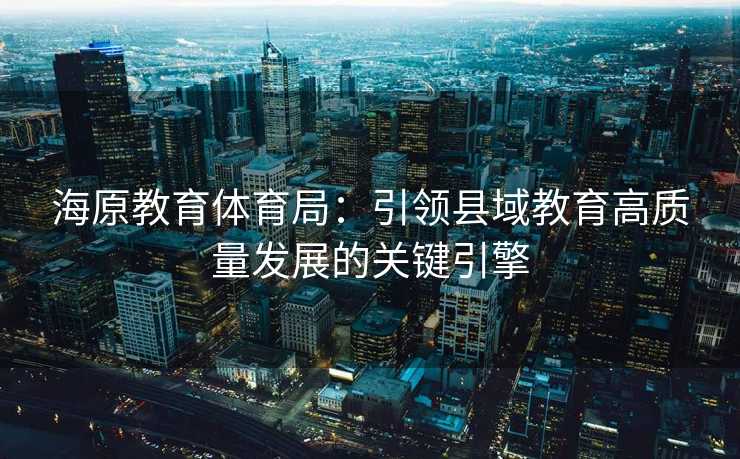 海原教育体育局：引领县域教育高质量发展的关键引擎