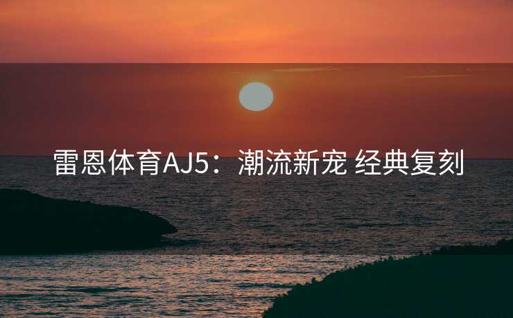 雷恩体育AJ5：潮流新宠 经典复刻