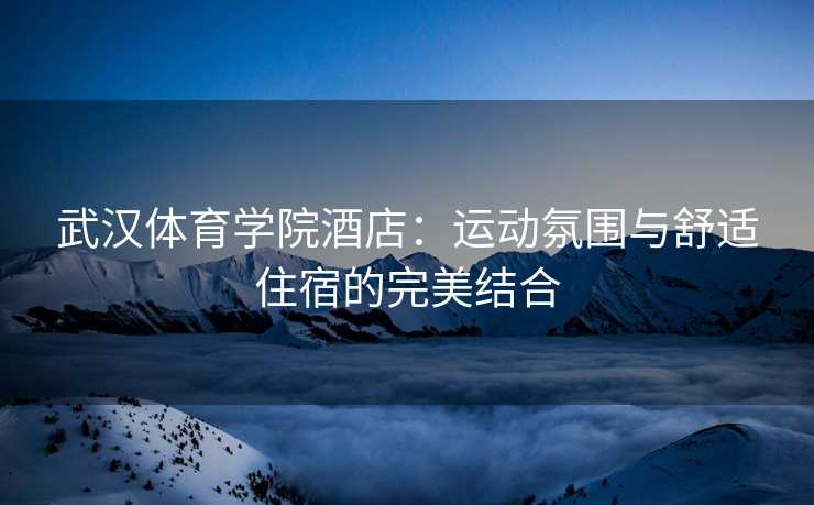 武汉体育学院酒店：运动氛围与舒适住宿的完美结合