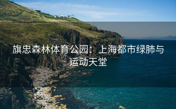 旗忠森林体育公园：上海都市绿肺与运动天堂