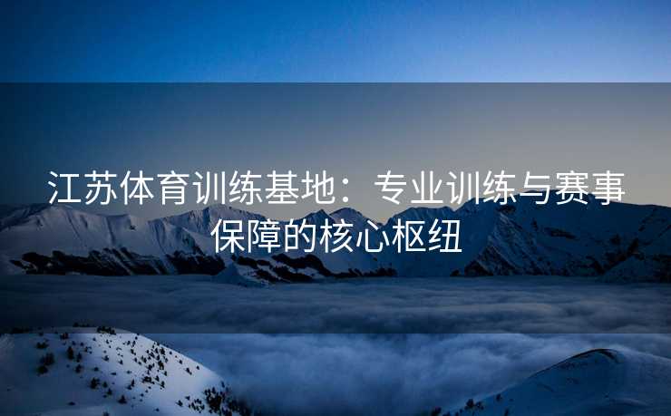 江苏体育训练基地：专业训练与赛事保障的核心枢纽