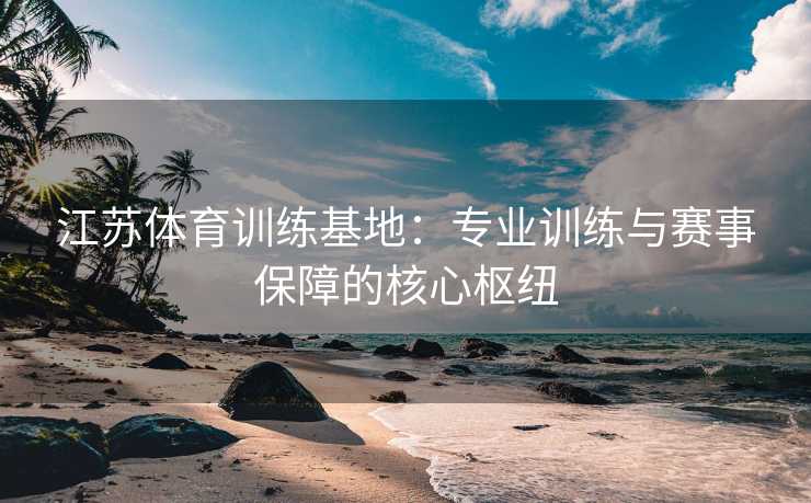 江苏体育训练基地：专业训练与赛事保障的核心枢纽