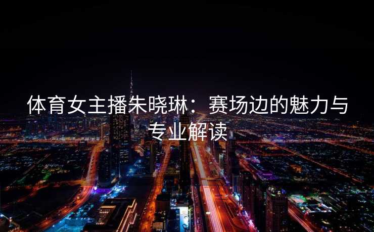 体育女主播朱晓琳：赛场边的魅力与专业解读
