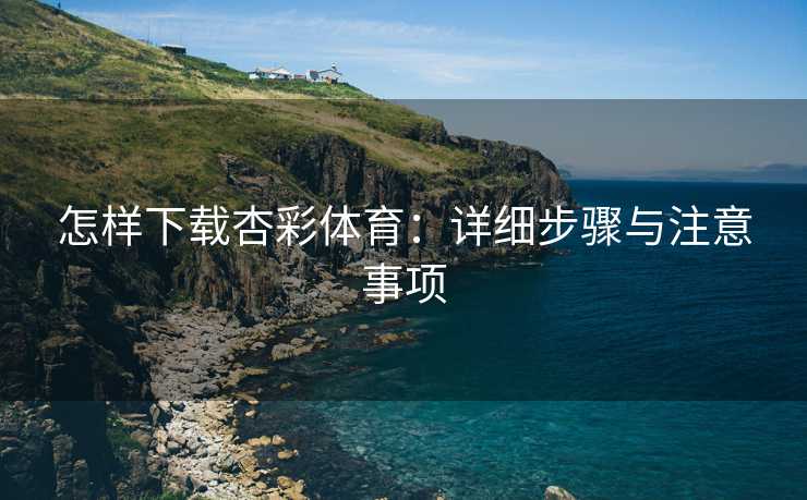怎样下载杏彩体育：详细步骤与注意事项