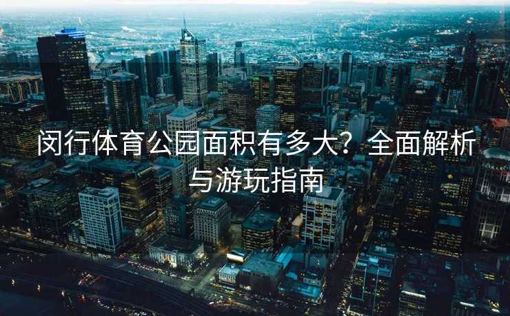 闵行体育公园面积有多大？全面解析与游玩指南