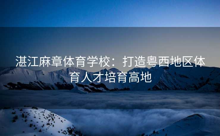 湛江麻章体育学校：打造粤西地区体育人才培育高地