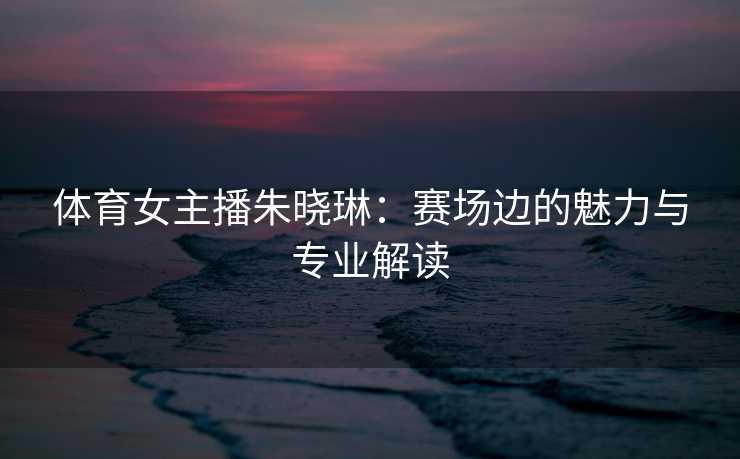 体育女主播朱晓琳：赛场边的魅力与专业解读