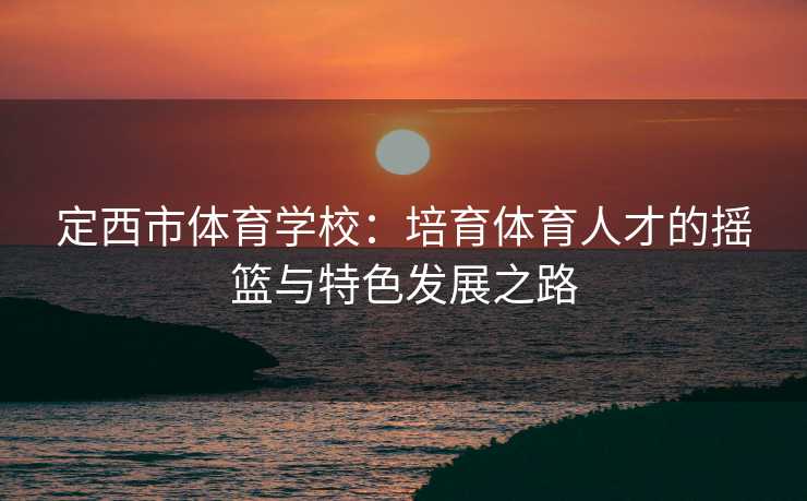 定西市体育学校：培育体育人才的摇篮与特色发展之路