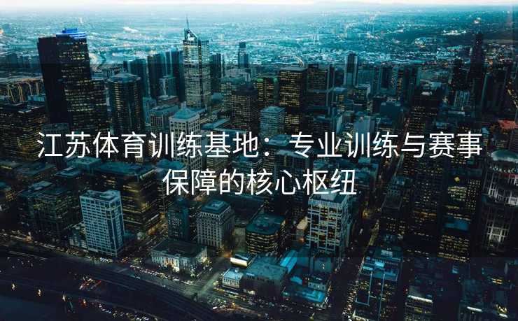 江苏体育训练基地：专业训练与赛事保障的核心枢纽