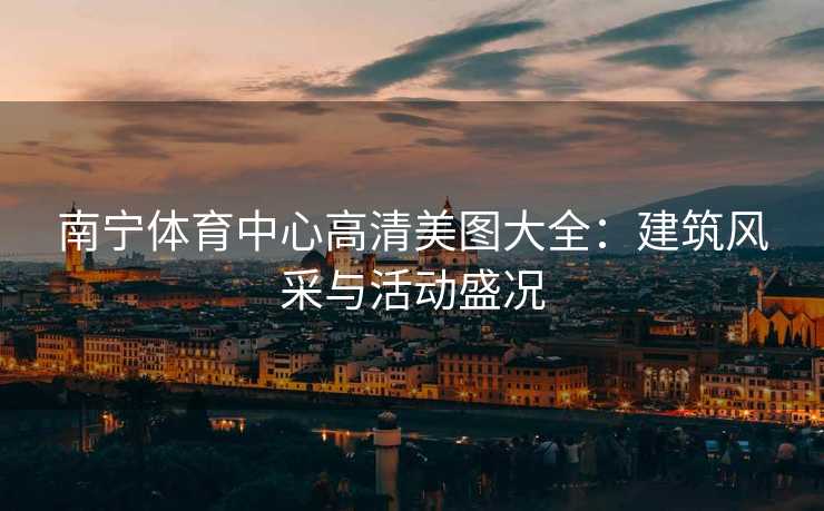 南宁体育中心高清美图大全：建筑风采与活动盛况