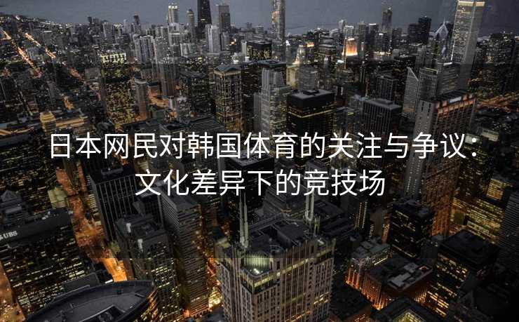 日本网民对韩国体育的关注与争议：文化差异下的竞技场