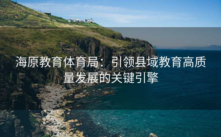 海原教育体育局：引领县域教育高质量发展的关键引擎