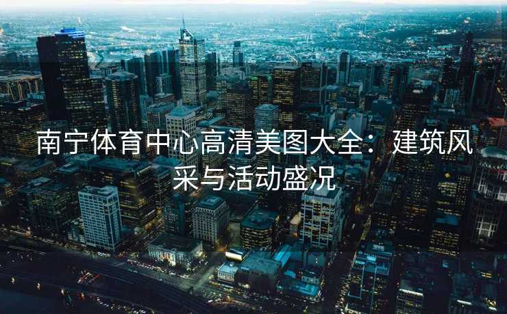 南宁体育中心高清美图大全：建筑风采与活动盛况