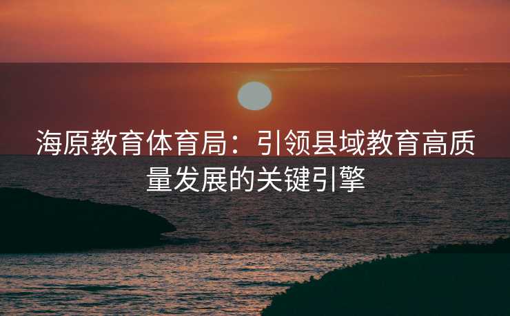 海原教育体育局：引领县域教育高质量发展的关键引擎