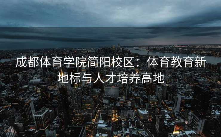 成都体育学院简阳校区：体育教育新地标与人才培养高地