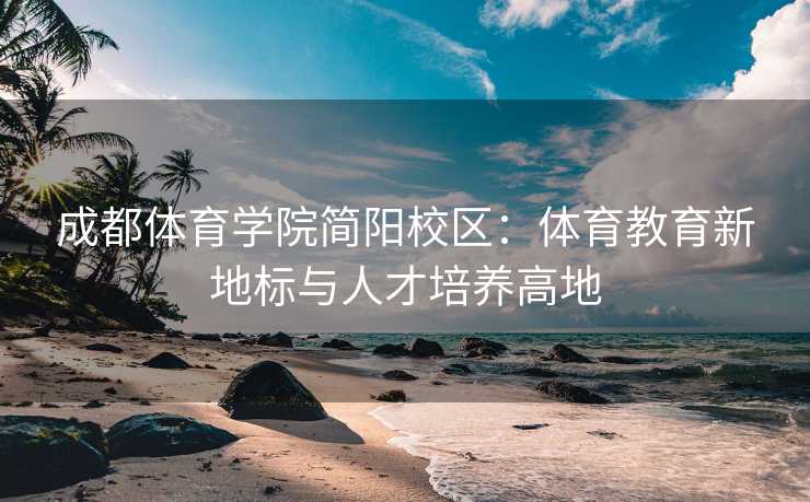 成都体育学院简阳校区：体育教育新地标与人才培养高地