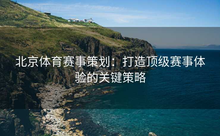 北京体育赛事策划：打造顶级赛事体验的关键策略