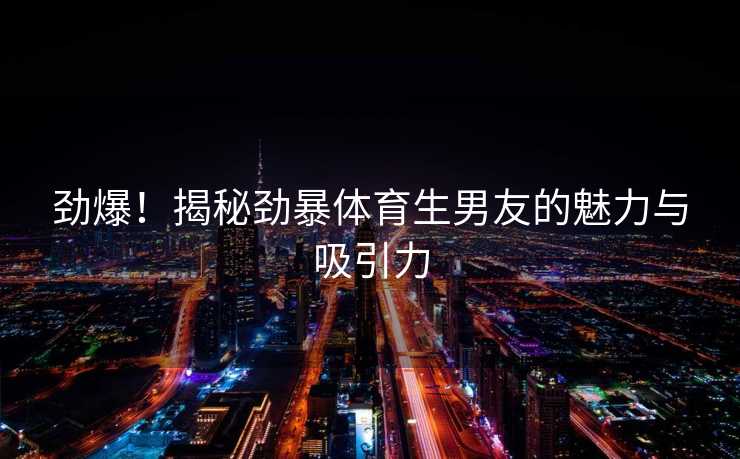劲爆！揭秘劲暴体育生男友的魅力与吸引力