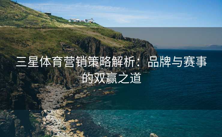 三星体育营销策略解析：品牌与赛事的双赢之道
