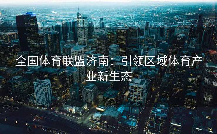 全国体育联盟济南：引领区域体育产业新生态