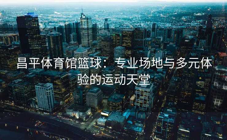昌平体育馆篮球：专业场地与多元体验的运动天堂