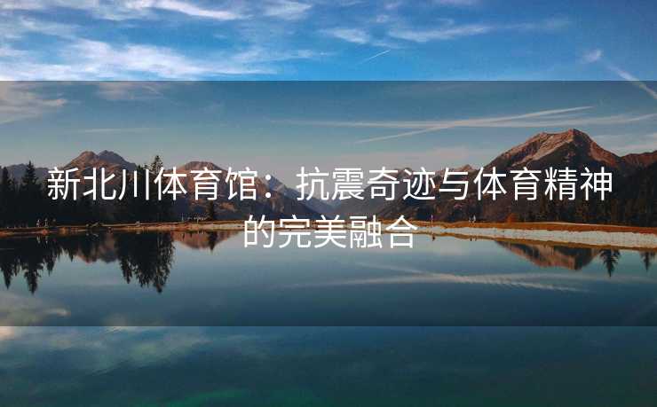 新北川体育馆：抗震奇迹与体育精神的完美融合