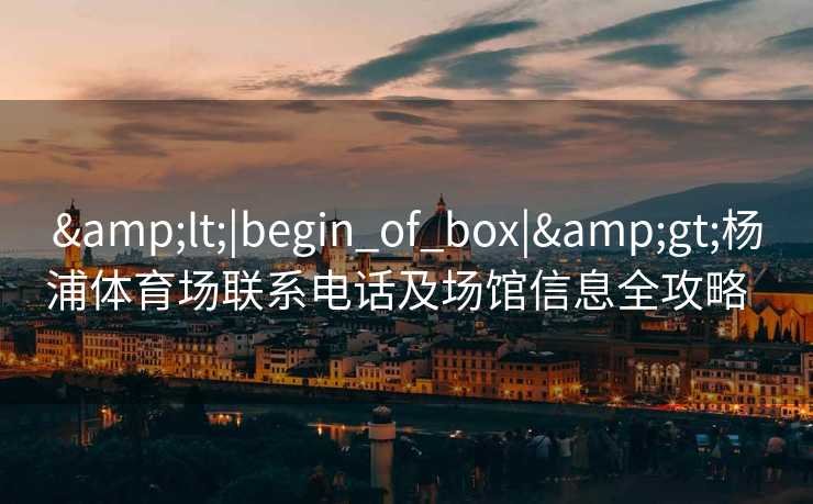 &lt;|begin_of_box|&gt;杨浦体育场联系电话及场馆信息全攻略  