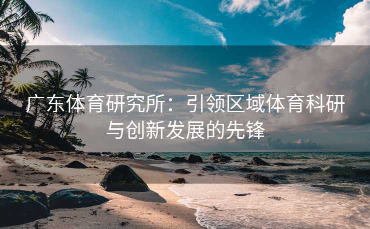 广东体育研究所：引领区域体育科研与创新发展的先锋
