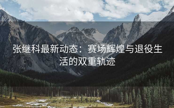 张继科最新动态：赛场辉煌与退役生活的双重轨迹