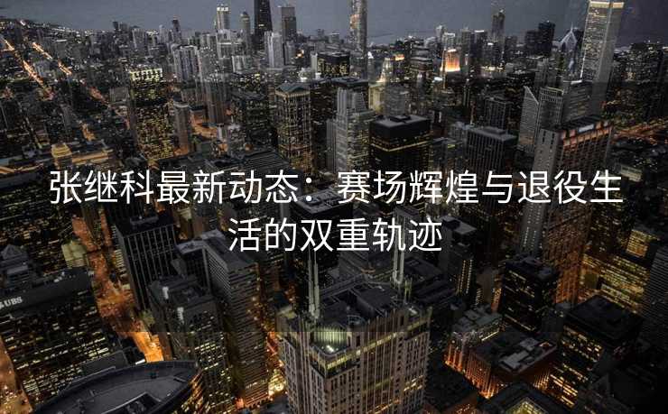 张继科最新动态：赛场辉煌与退役生活的双重轨迹