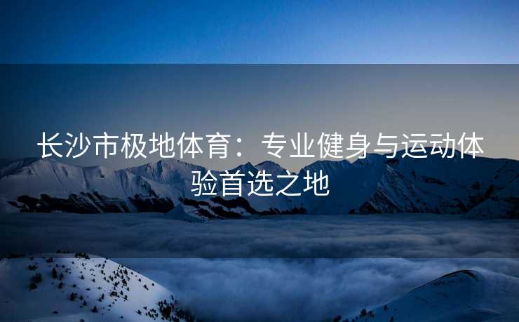 长沙市极地体育：专业健身与运动体验首选之地