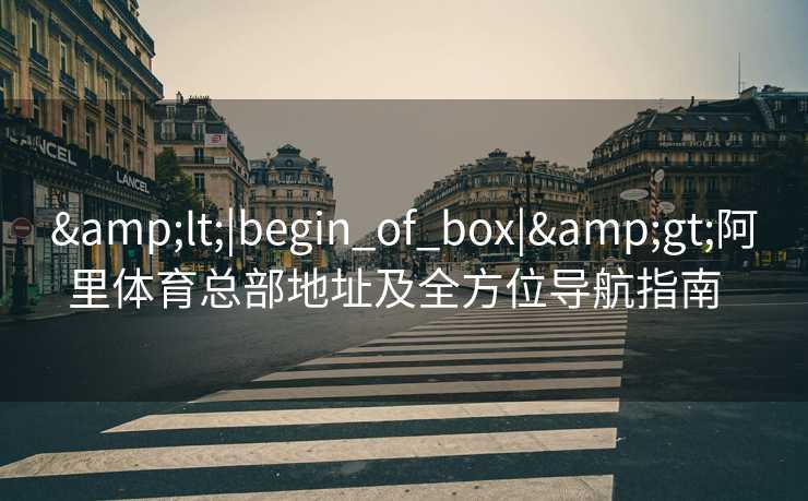 &lt;|begin_of_box|&gt;阿里体育总部地址及全方位导航指南  