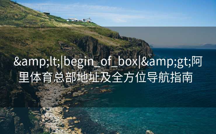 &lt;|begin_of_box|&gt;阿里体育总部地址及全方位导航指南  