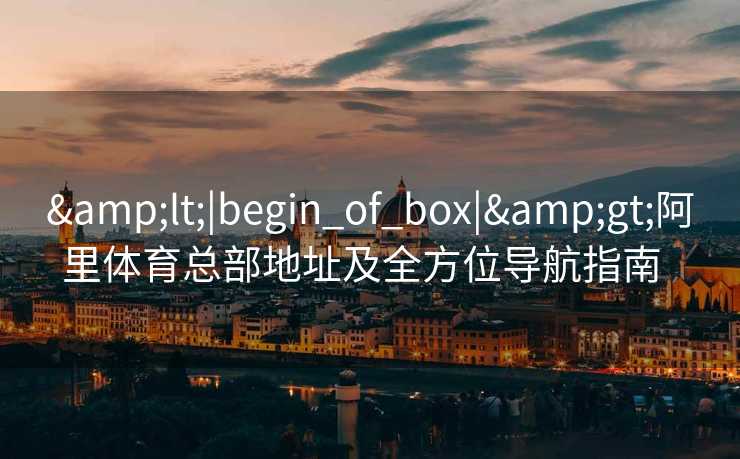 &lt;|begin_of_box|&gt;阿里体育总部地址及全方位导航指南  